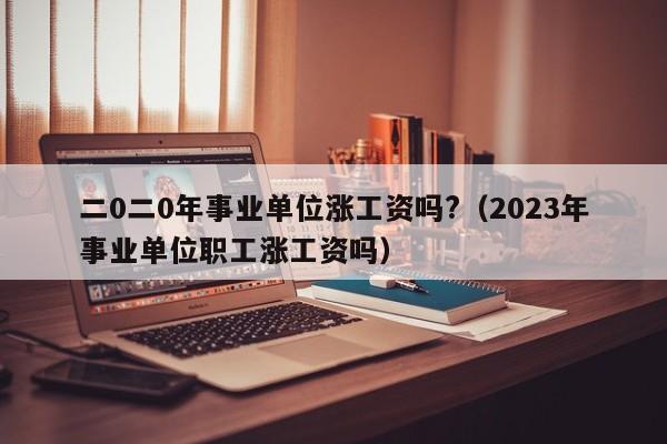 二0二0年事业单位涨工资吗?（2023年事业单位职工涨工资吗）