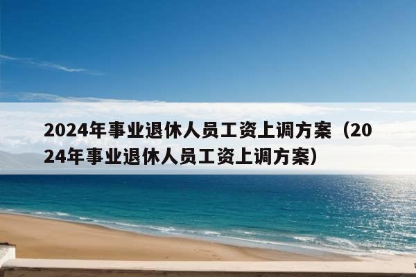 2024年事业退休人员工资上调方案（2024年事业退休人员工资上调方案）