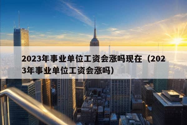 2023年事业单位工资会涨吗现在（2023年事业单位工资会涨吗）