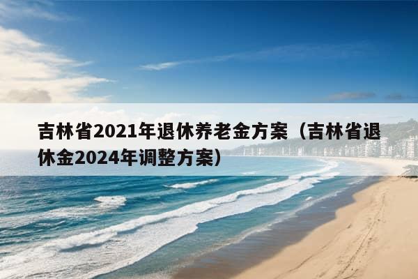 吉林省2021年退休养老金方案（吉林省退休金2024年调整方案）