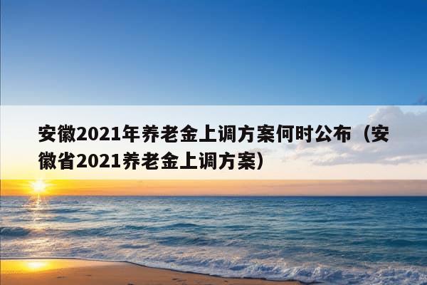 安徽2021年养老金上调方案何时公布（安徽省2021养老金上调方案）