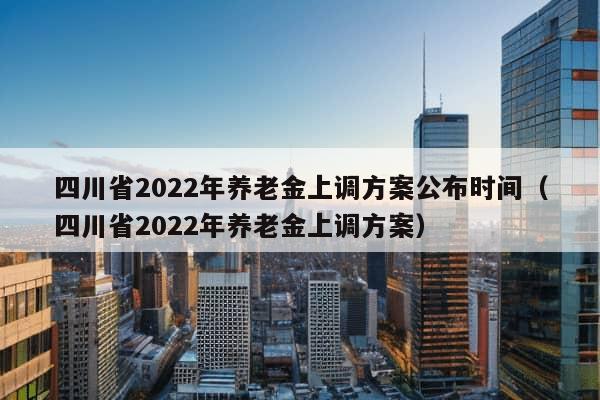 四川省2022年养老金上调方案公布时间（四川省2022年养老金上调方案）