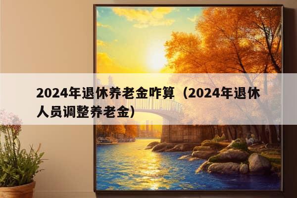 2024年退休养老金咋算（2024年退休人员调整养老金）