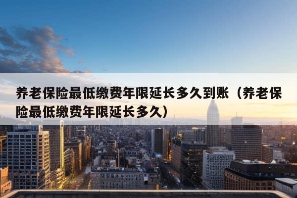 养老保险最低缴费年限延长多久到账（养老保险最低缴费年限延长多久）