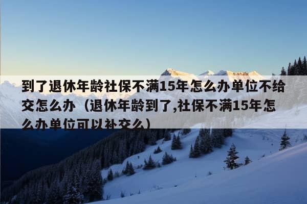 到了退休年龄社保不满15年怎么办单位不给交怎么办（退休年龄到了,社保不满15年怎么办单位可以补交么）