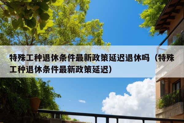 特殊工种退休条件最新政策延迟退休吗（特殊工种退休条件最新政策延迟）