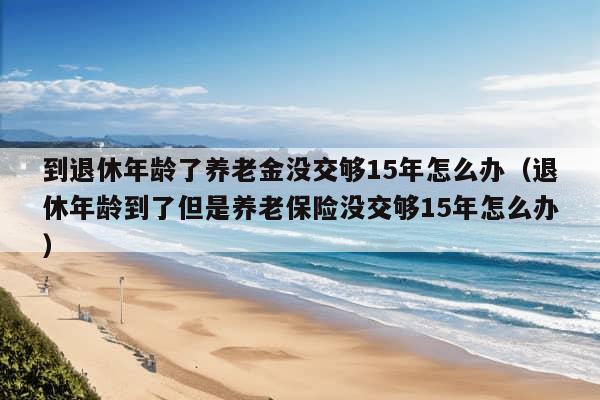 到退休年龄了养老金没交够15年怎么办（退休年龄到了但是养老保险没交够15年怎么办）