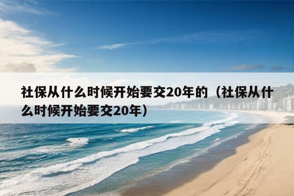 社保从什么时候开始要交20年的（社保从什么时候开始要交20年）