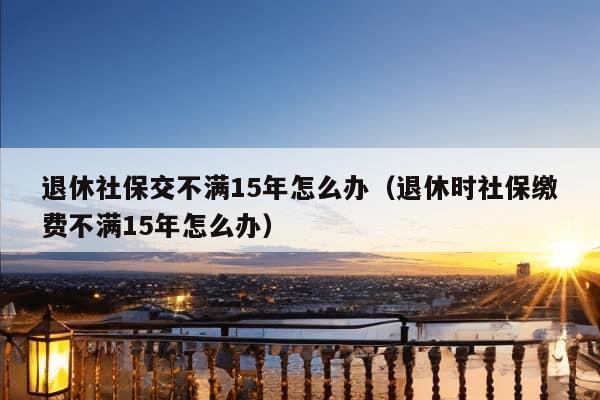 退休社保交不满15年怎么办（退休时社保缴费不满15年怎么办）