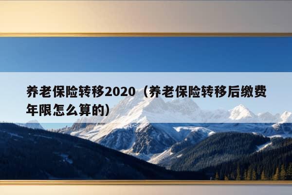 养老保险转移2020（养老保险转移后缴费年限怎么算的）