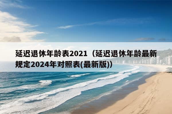 延迟退休年龄表2021（延迟退休年龄最新规定2024年对照表(最新版)）