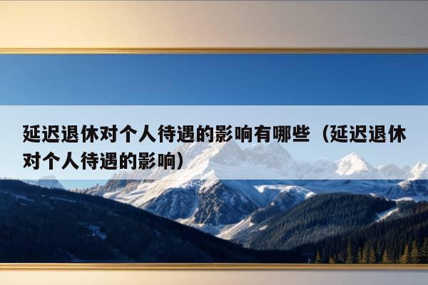 延迟退休对个人待遇的影响有哪些（延迟退休对个人待遇的影响）