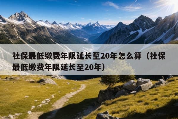 社保最低缴费年限延长至20年怎么算（社保最低缴费年限延长至20年）