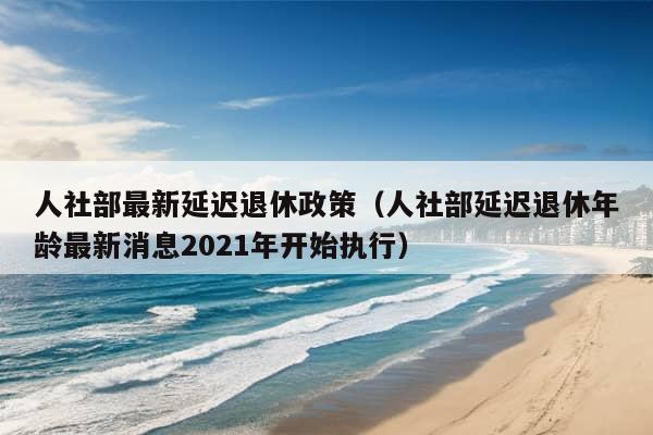 人社部最新延迟退休政策（人社部延迟退休年龄最新消息2021年开始执行）