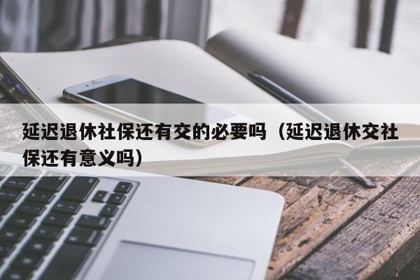 延迟退休社保还有交的必要吗（延迟退休交社保还有意义吗）