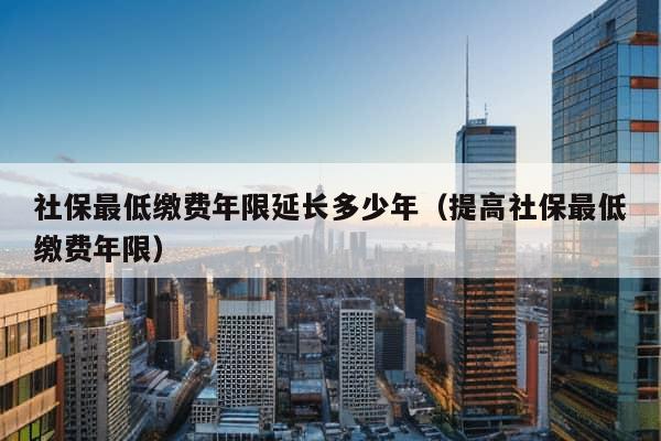 社保最低缴费年限延长多少年（提高社保最低缴费年限）