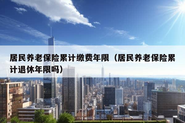 居民养老保险累计缴费年限（居民养老保险累计退休年限吗）