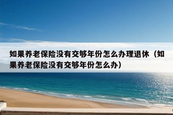 如果养老保险没有交够年份怎么办理退休（如果养老保险没有交够年份怎么办）