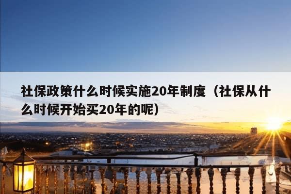 社保政策什么时候实施20年制度（社保从什么时候开始买20年的呢）