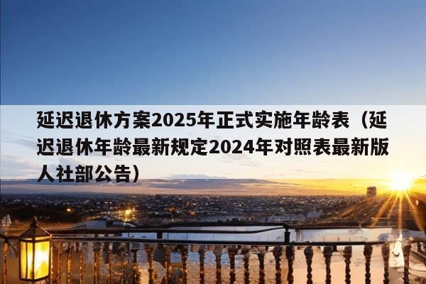 延迟退休方案2025年正式实施年龄表（延迟退休年龄最新规定2024年对照表最新版人社部公告）