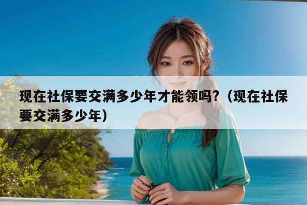 现在社保要交满多少年才能领吗?（现在社保要交满多少年）