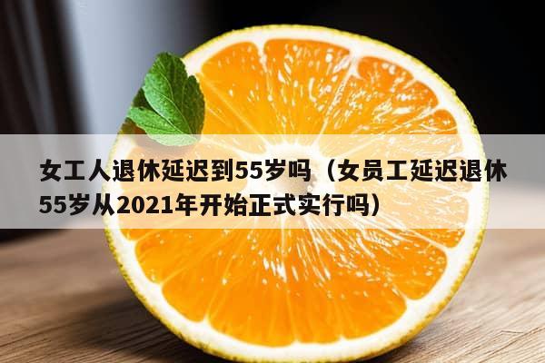 女工人退休延迟到55岁吗（女员工延迟退休55岁从2021年开始正式实行吗）