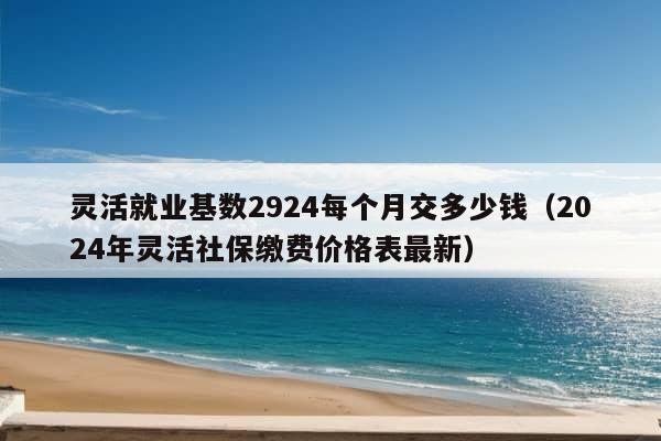 灵活就业基数2924每个月交多少钱（2024年灵活社保缴费价格表最新）