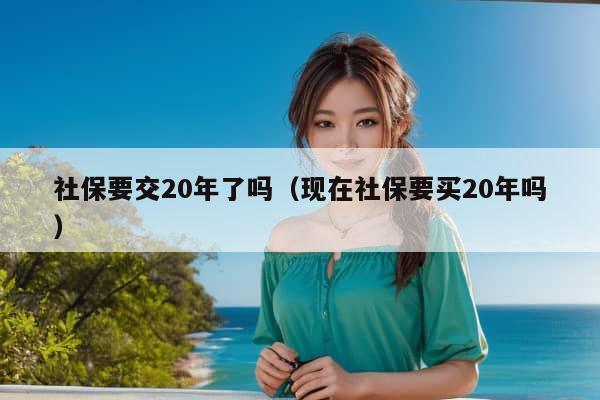 社保要交20年了吗（现在社保要买20年吗）