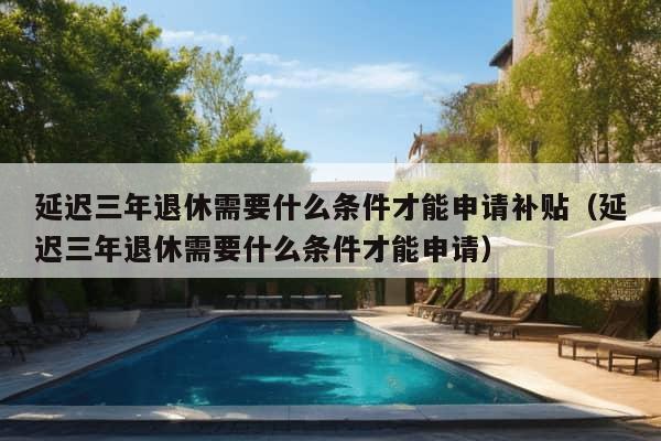 延迟三年退休需要什么条件才能申请补贴（延迟三年退休需要什么条件才能申请）