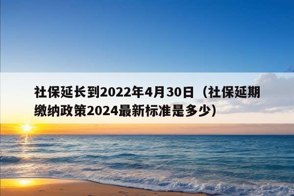 社保延长到2022年4月30日（社保延期缴纳政策2024最新标准是多少）