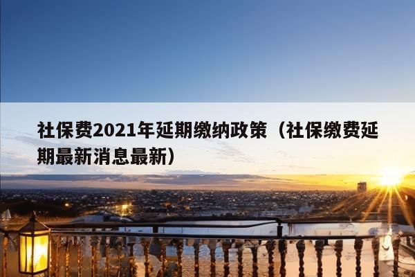 社保费2021年延期缴纳政策（社保缴费延期最新消息最新）