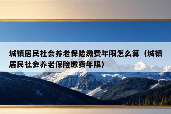 城镇居民社会养老保险缴费年限怎么算（城镇居民社会养老保险缴费年限）