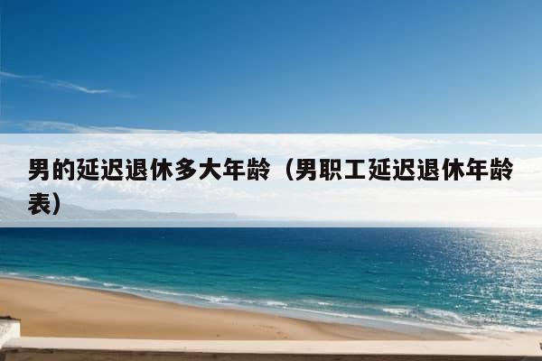 男的延迟退休多大年龄（男职工延迟退休年龄表）