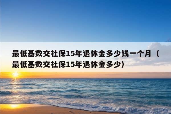 最低基数交社保15年退休金多少钱一个月（最低基数交社保15年退休金多少）