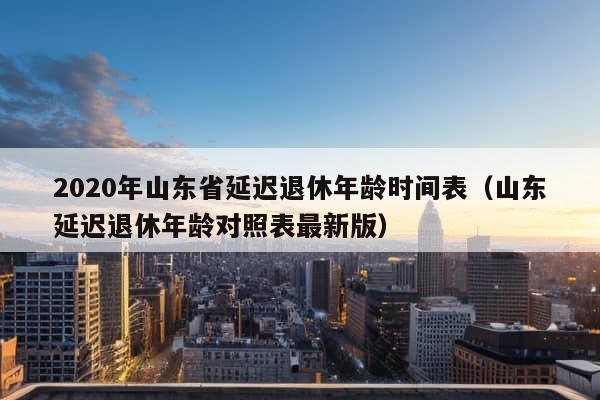 2020年山东省延迟退休年龄时间表（山东延迟退休年龄对照表最新版）