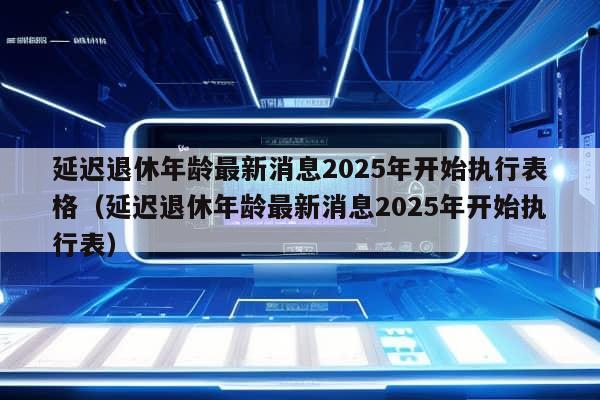 延迟退休年龄最新消息2025年开始执行表格（延迟退休年龄最新消息2025年开始执行表）