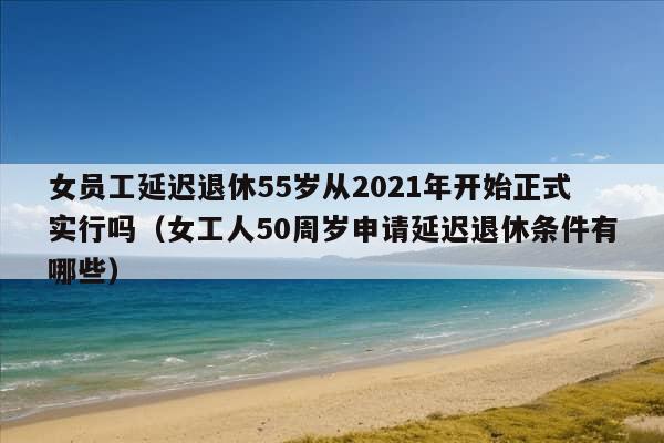 女员工延迟退休55岁从2021年开始正式实行吗（女工人50周岁申请延迟退休条件有哪些）