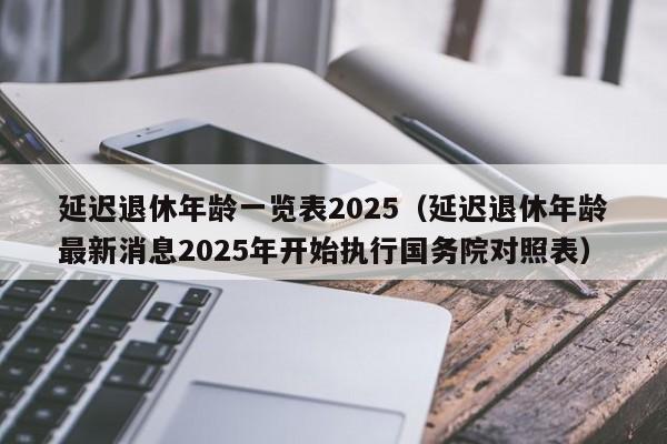 延迟退休年龄一览表2025（延迟退休年龄最新消息2025年开始执行国务院对照表）