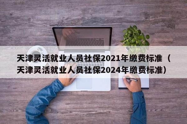 天津灵活就业人员社保2021年缴费标准（天津灵活就业人员社保2024年缴费标准）