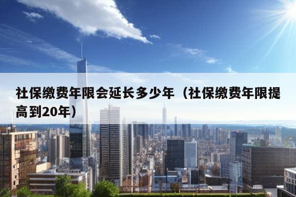 社保缴费年限会延长多少年（社保缴费年限提高到20年）