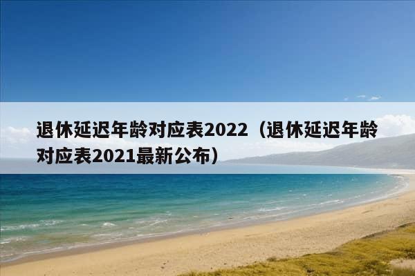 退休延迟年龄对应表2022（退休延迟年龄对应表2021最新公布）