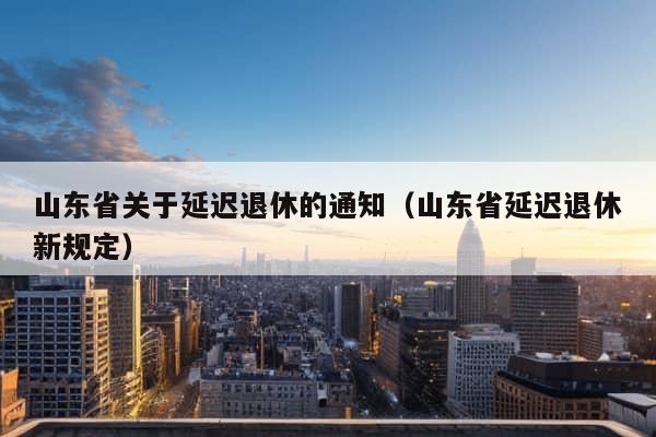 山东省关于延迟退休的通知（山东省延迟退休新规定）